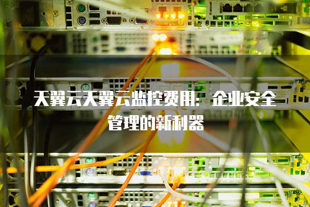 天翼云天翼云监控费用:企业安全管理的新利器