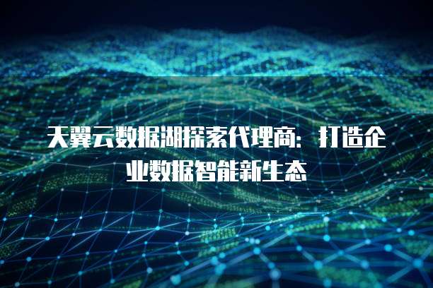 天翼云数据湖探索代理商：打造企业数据智能新生态