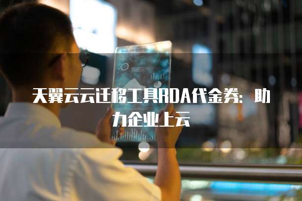天翼云云迁移工具RDA代金券:助力企业上云