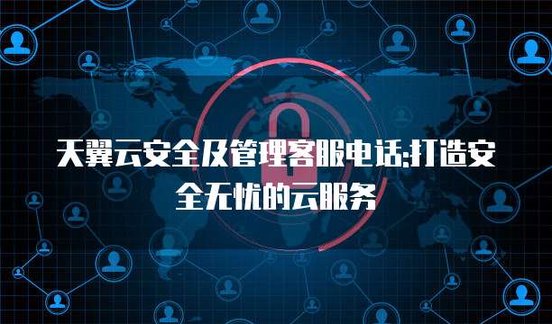 天翼云安全及管理客服电话:打造安全无忧的云服务