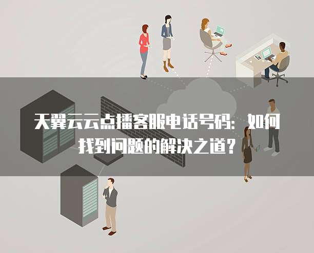 天翼云云点播客服电话号码：如何找到问题的解决之道？