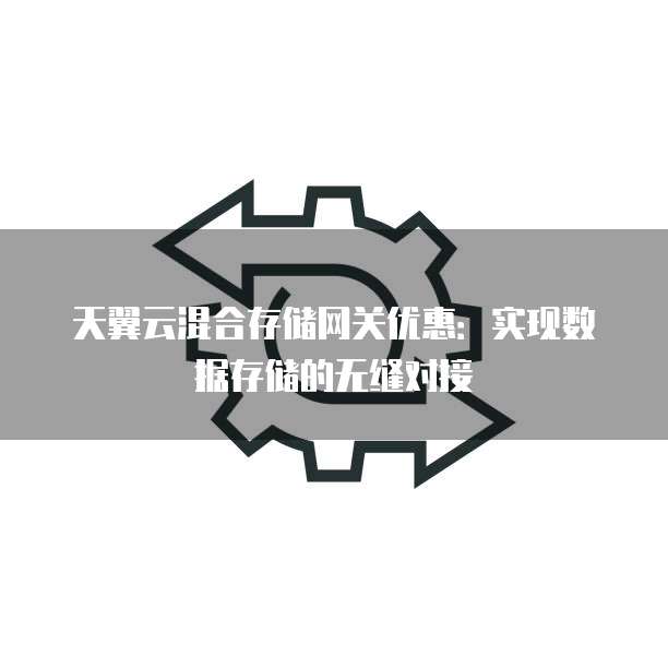 天翼云混合存储网关优惠:实现数据存储的无缝对接