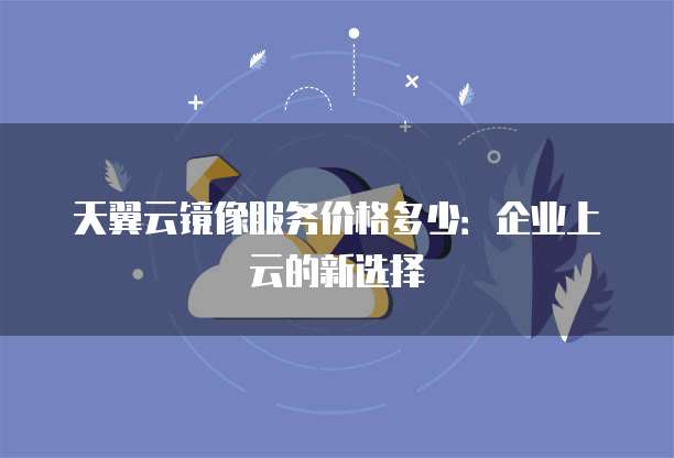 天翼云镜像服务价格多少:企业上云的新选择