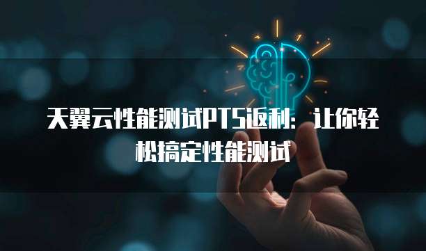 天翼云性能测试PTS返利:让你轻松搞定性能测试