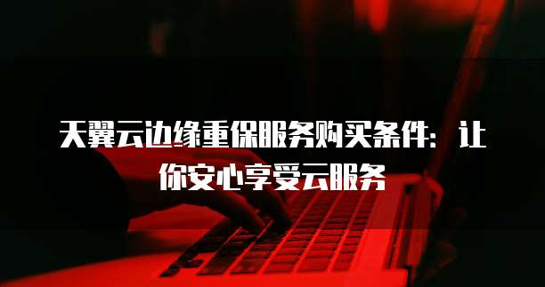 天翼云边缘重保服务购买条件:让你安心享受云服务