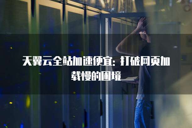 天翼云全站加速便宜: 打破网页加载慢的困境