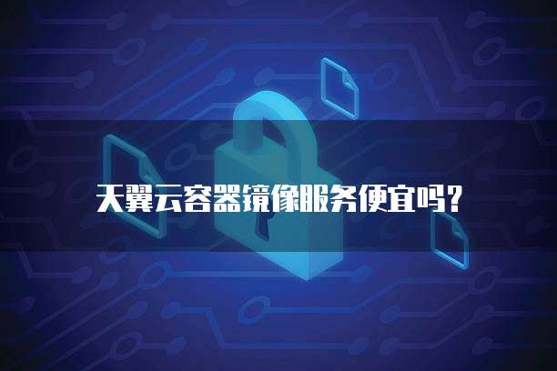 天翼云容器镜像服务便宜吗？