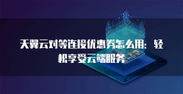天翼云对等连接优惠券怎么用:轻松享受云端服务
