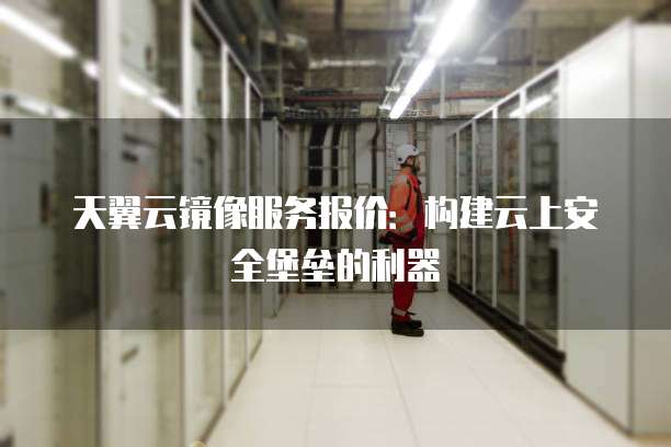天翼云镜像服务报价:构建云上安全堡垒的利器
