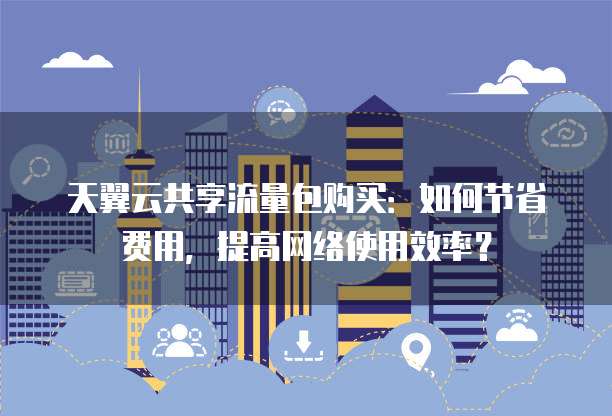 天翼云共享流量包购买:如何节省费用,提高网络使用效率?