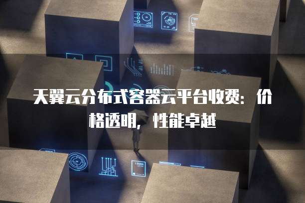 天翼云分布式容器云平台收费:价格透明,性能卓越
