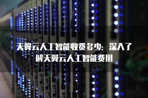 天翼云人工智能收费多少:深入了解天翼云人工智能费用