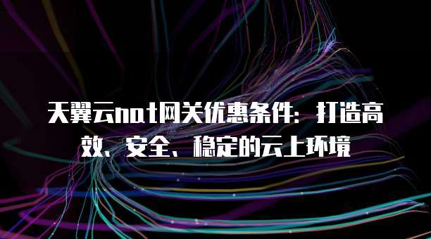 天翼云nat网关优惠条件:打造高效、安全、稳定的云上环境
