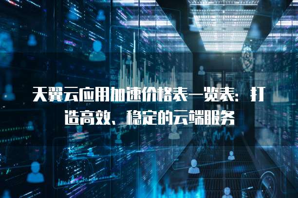 天翼云应用加速价格表一览表:打造高效、稳定的云端服务