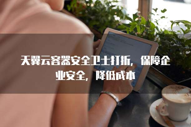 天翼云容器安全卫士打折，保障企业安全，降低成本