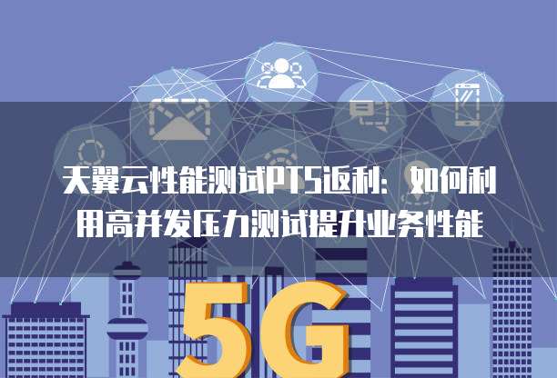 天翼云性能测试PTS返利:如何利用高并发压力测试提升业务性能