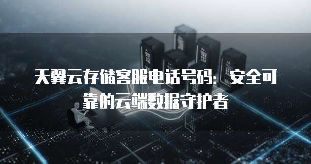 天翼云存储客服电话号码:安全可靠的云端数据守护者