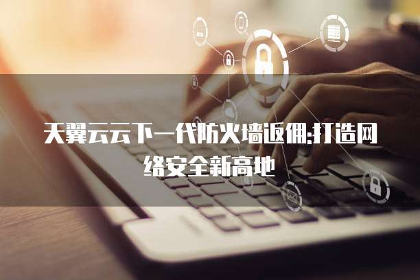 天翼云云下一代防火墙返佣:打造网络安全新高地