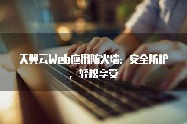 天翼云Web应用防火墙:安全防护,轻松享受