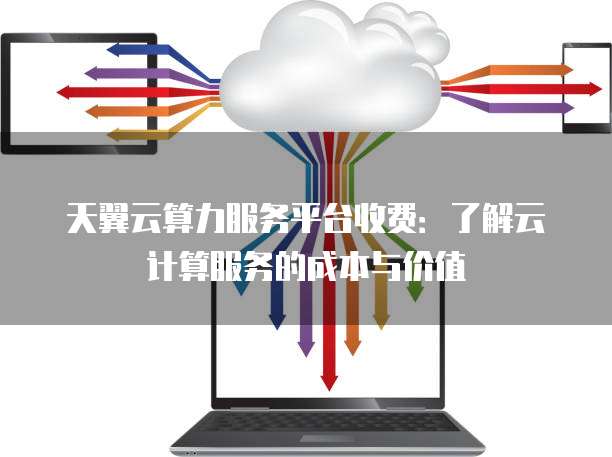 天翼云算力服务平台收费:了解云计算服务的成本与价值