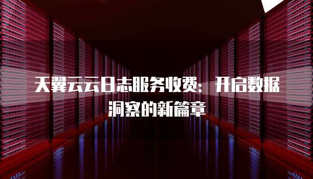 天翼云云日志服务收费:开启数据洞察的新篇章