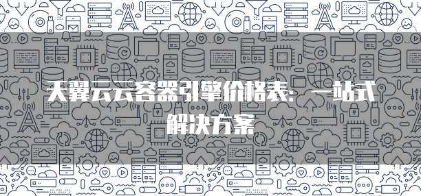天翼云云容器引擎价格表:一站式解决方案
