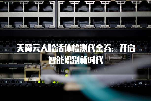 天翼云人脸活体检测代金券:开启智能识别新时代