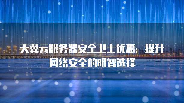 天翼云服务器安全卫士优惠:提升网络安全的明智选择
