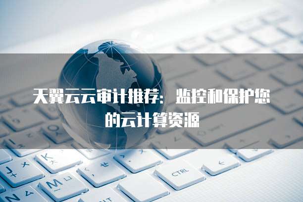 天翼云云审计推荐：监控和保护您的云计算资源