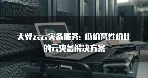天翼云云灾备服务: 低价高性价比的云灾备解决方案