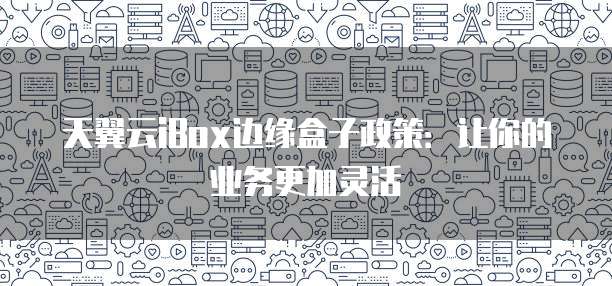 天翼云iBox边缘盒子政策:让你的业务更加灵活