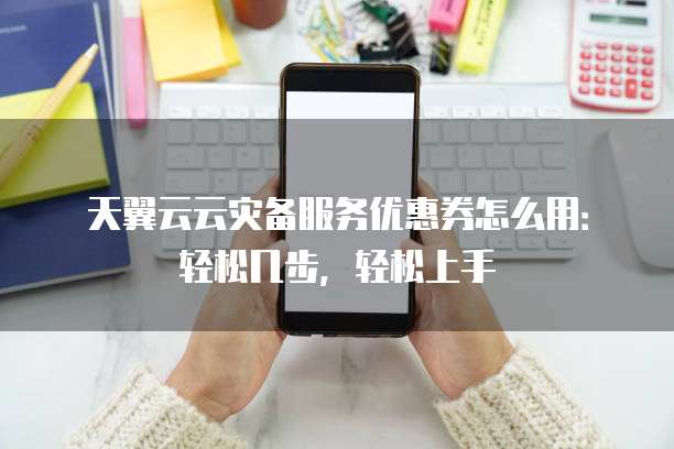 天翼云云灾备服务优惠券怎么用：轻松几步，轻松上手