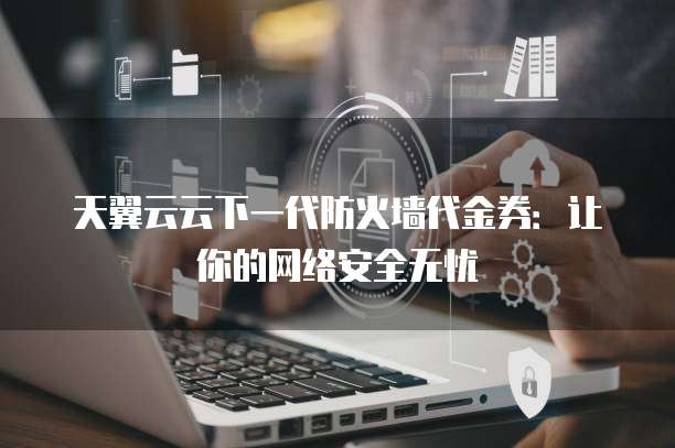 天翼云云下一代防火墙代金券:让你的网络安全无忧
