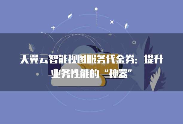 天翼云智能视图服务代金券:提升业务性能的“神器”