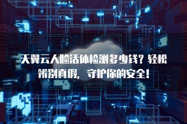 天翼云人脸活体检测多少钱?轻松辨别真假,守护你的安全!