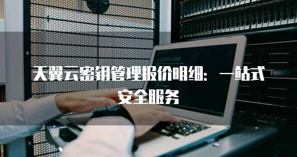 天翼云密钥管理报价明细:一站式安全服务