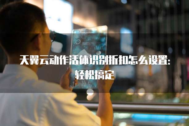 天翼云动作活体识别折扣怎么设置:轻松搞定