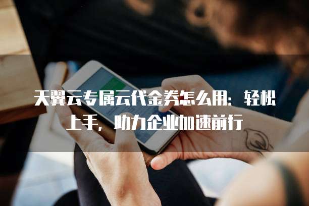 天翼云专属云代金券怎么用:轻松上手,助力企业加速前行