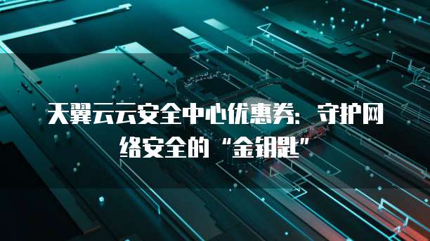 天翼云云安全中心优惠券:守护网络安全的“金钥匙”