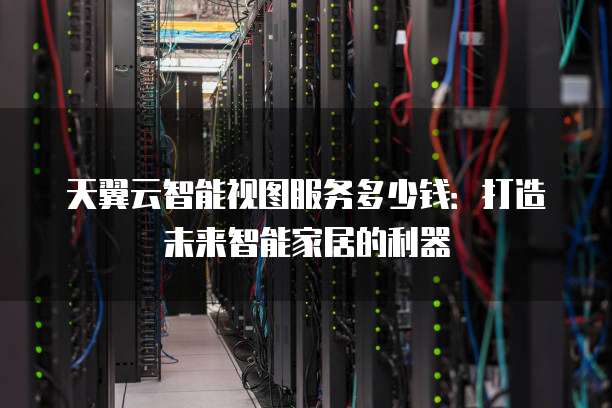 天翼云智能视图服务多少钱:打造未来智能家居的利器