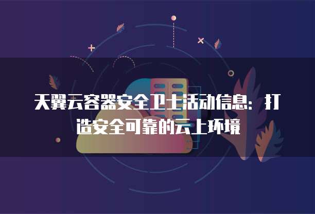 天翼云容器安全卫士活动信息：打造安全可靠的云上环境