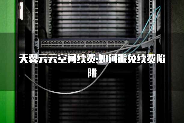 天翼云云空间续费:如何避免续费陷阱