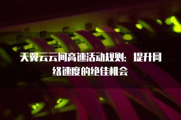 天翼云云间高速活动规则:提升网络速度的绝佳机会