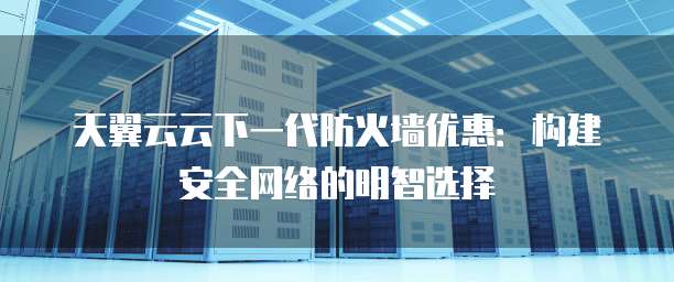 天翼云云下一代防火墙优惠:构建安全网络的明智选择