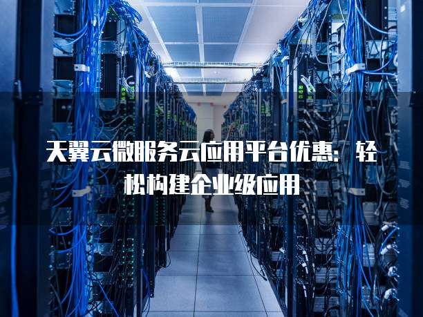天翼云微服务云应用平台优惠:轻松构建企业级应用