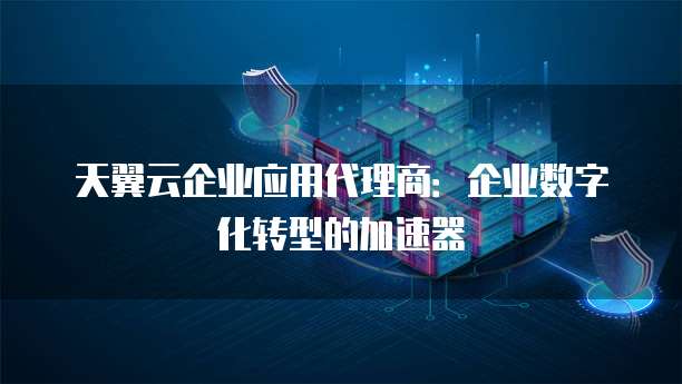 天翼云企业应用代理商:企业数字化转型的加速器