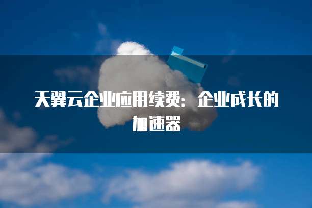 天翼云企业应用续费:企业成长的加速器