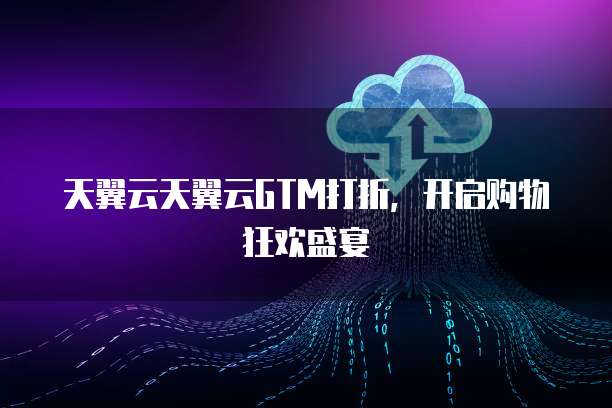 天翼云天翼云GTM打折,开启购物狂欢盛宴