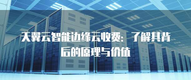 天翼云智能边缘云收费:了解其背后的原理与价值