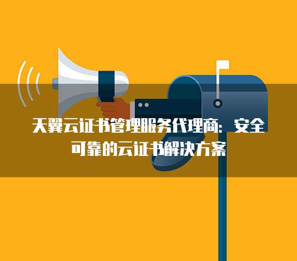 天翼云证书管理服务代理商:安全可靠的云证书解决方案